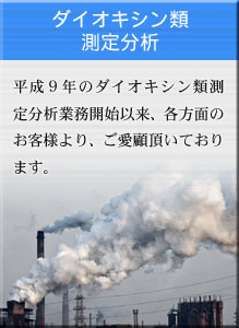 ダイオキシン類分析 平成9年のダイオキシン類測定分析業務開始以来、各方面のお客様より、ご愛顧頂いております。