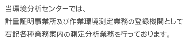 当環境分析センターでは、計量証明事業所及び作業環境測定業務の登録機関として右記各種業務案内の測定分析業務を行っております。