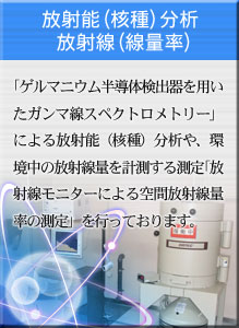 放射能(核種)分析/放射線(線量率) 「ゲルマニウム半導体検出器を用いたガンマ線スペクトロメトリー」による放射能（核種）分析や、環境中の放射線量を計測する測定「放射線モニターによる空間放射線量率の測定」を行っております。