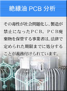 絶縁油PCB分析 その毒性が社会問題化し、製造が禁止になったＰＣＢ。ＰＣＢ廃棄物を保管する事業者は、法律で定められた期限までに処分することが義務付けられています。